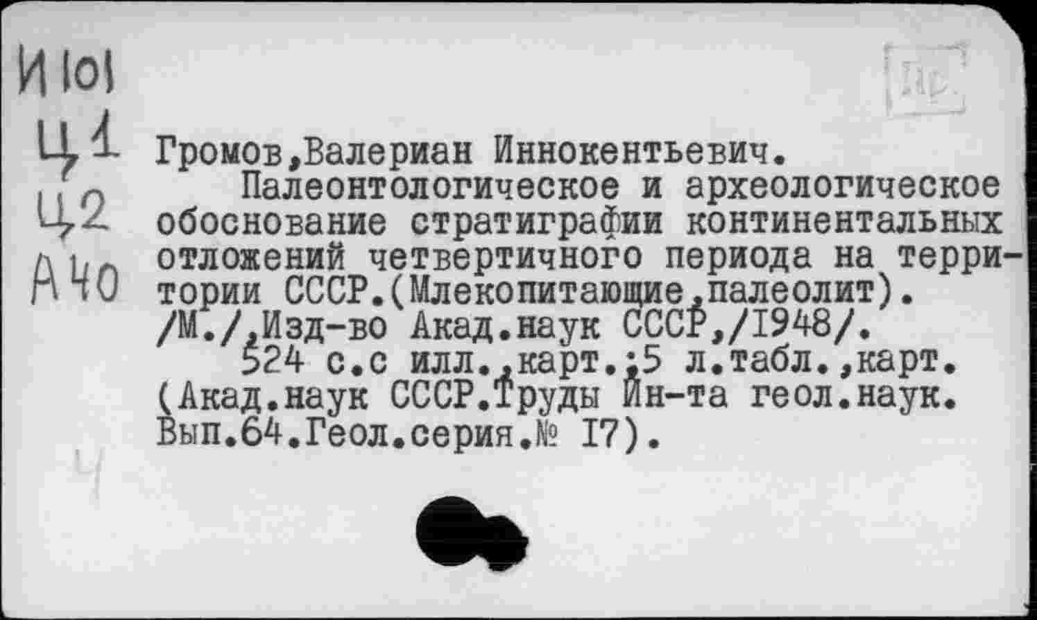 ﻿И lol 10 ЦД А4о

Громов»Валериан Иннокентьевич.
Палеонтологическое и археологическое обоснование стратиграфии континентальных отложений четвертичного периода на терри тории СССР.(Млекопитающие,палеолит). /М.ДИзд-во Акад.наук СССР,/1948/.
524 с.с илл.,карт.;5 л.табл.,карт. (Акад.наук СССР.Труды Ин-та геол.наук. Вып.64.Геол.серия.№ 17).